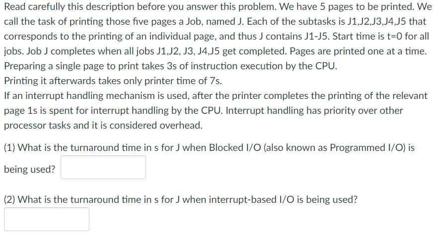 Read carefully this description before you answer this problem. We have 5 pages to be printed. We
call the task of printing those five pages a Job, named J. Each of the subtasks is J1,J2,J3,J4,J5 that
corresponds to the printing of an individual page, and thus J contains J1-J5. Start time is t=0 for all
jobs. Job J completes when all jobs J1,J2, J3, J4,J5 get completed. Pages are printed one at a time.
Preparing a single page to print takes 3s of instruction execution by the CPU.
Printing it afterwards takes only printer time of 7s.
If an interrupt handling mechanism is used, after the printer completes the printing of the relevant
page 1s is spent for interrupt handling by the CPU. Interrupt handling has priority over other
processor tasks and it is considered overhead.
(1) What is the turnaround time in s for J when Blocked I/O (also known as Programmed I/O) is
being used?
(2) What is the turnaround time in s for J when interrupt-based I/O is being used?

