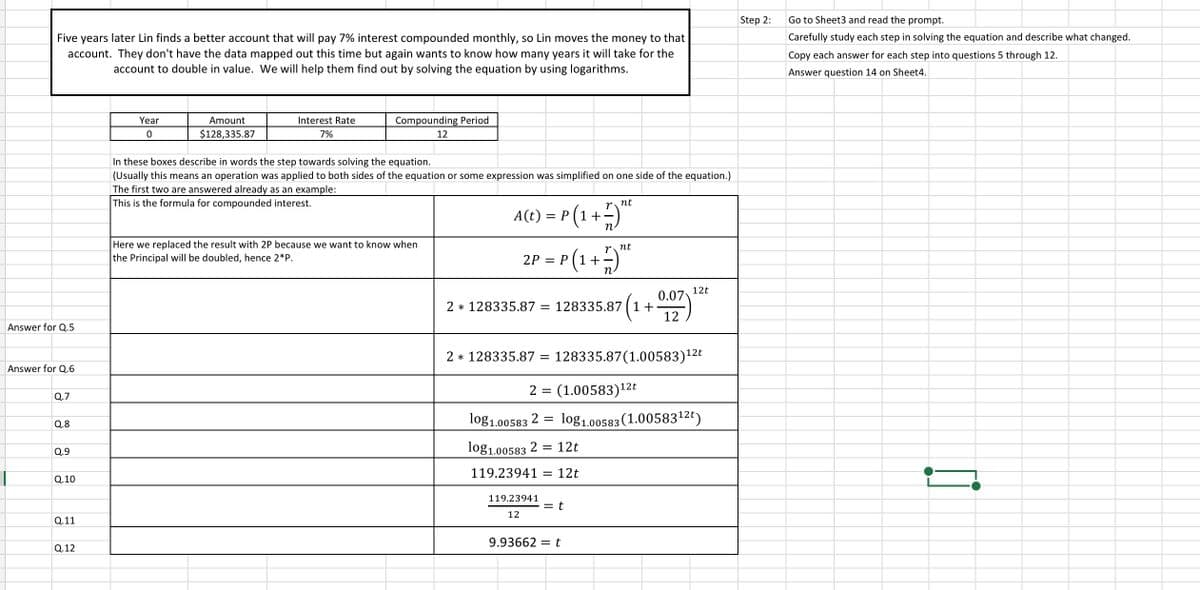 Step 2:
Go
Sheet3 and read the prompt.
Carefully study each step in solving the equation and describe what changed.
Five years later Lin finds a better account that will pay 7% interest compounded monthly, so Lin moves the money to that
account. They don't have the data mapped out this time but again wants to know how many years it will take for the
account to double in value. We will help them find out by solving the equation by using logarithms.
Copy each answer for each step into questions 5 through 12.
Answer question 14 on Sheet4.
Year
Amount
Interest Rate
Compounding Period
$128,335.87
7%
12
In these boxes describe in words the step towards solving the equation.
(Usually this means an operation was applied to both sides of the equation or some expression was simplified on one side of the equation.)
The first two are answered already as an example:
This is the formula for compounded interest.
P(1 +)"
= r(1+)*
nt
= P (1+-
n
Here we replaced the result with 2P because we want to know when
nt
the Principal will be doubled, hence 2*P.
2P
12t
0.07
128335.87 ( 1+
2 * 128335.87 =
Answer for Q.5
2 * 128335.87
128335.87(1.00583)12t
||
Answer for Q.6
2 = (1.00583)12t
Q.7
log1.00583 2 =
log1,00583 (1.0058312€)
Q.8
Q.9
log1.00583 2 =
12t
119.23941 = 12t
Q.10
119.23941
= t
12
Q.11
9.93662 =t
Q.12
