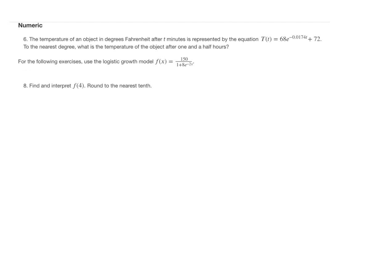 Numeric
6. The temperature of an object in degrees Fahrenheit after t minutes is represented by the equation T(t) = 68e¬0.0174I+ 72.
To the nearest degree, what is the temperature of the object after one and a half hours?
150
For the following exercises, use the logistic growth model f(x) =
1+8e-2x*
8. Find and interpret f(4). Round to the nearest tenth.
