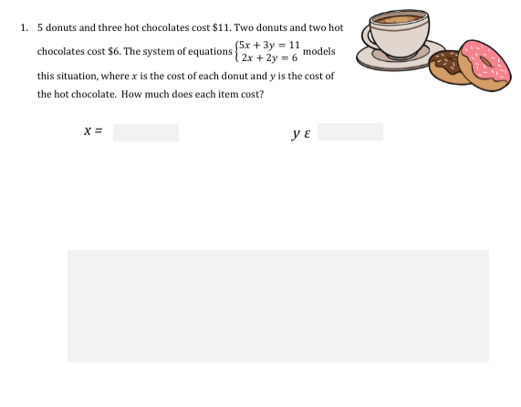 1. 5 donuts and three hot chocolates cost $11. Two donuts and two hot
chocolates cost $6. The system of equations (5x + 3y = 11
(2x + 2y = 6
models
this situation, where x is the cost of each donut and y is the cost of
the hot chocolate. How much does each item cost?
x =
y ɛ
