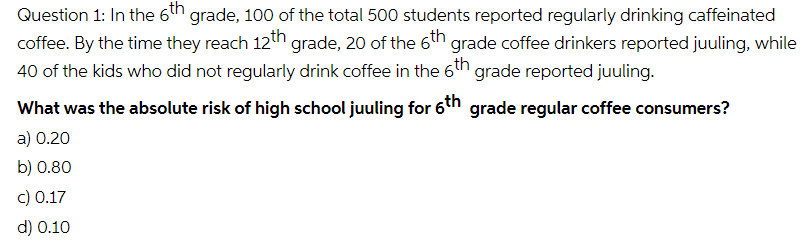 Question 1: In the 6h grade, 100 of the total 500 students reported regularly drinking caffeinated
coffee. By the time they reach 12th grade, 20 of the 6th grade coffee drinkers reported juuling, while
40 of the kids who did not regularly drink coffee in the 6th grade reported juuling.
What was the absolute risk of high school juuling for 61h grade regular coffee consumers?
a) 0.20
b) 0.80
c) 0.17
d) 0.10
