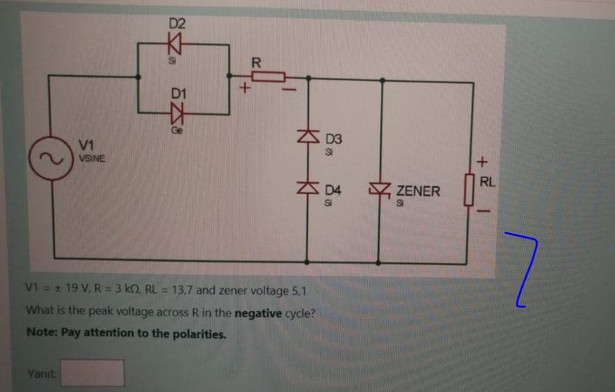 D2
R
D3
V1
VSINE
RL
D4
ZENER
SI
SI
V1 = + 19 V, R = 3 kO, RL = 13,7 and zener voltage 5,1
%3D
What is the peak voltage across R in the negative cycle?
Note: Pay attention to the polarities.
Yanıt
