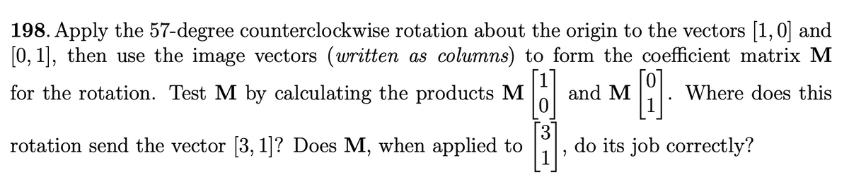 198. Apply the 57-degree counterclockwise rotation about the origin to the vectors [1,0] and
[0, 1], then use the image vectors (written as columns) to form the coefficient matrix M
for the rotation. Test M by calculating the products M
and M
Where does this
rotation send the vector [3, 1]? Does M, when applied to
3
do its job correctly?
6.
6.
