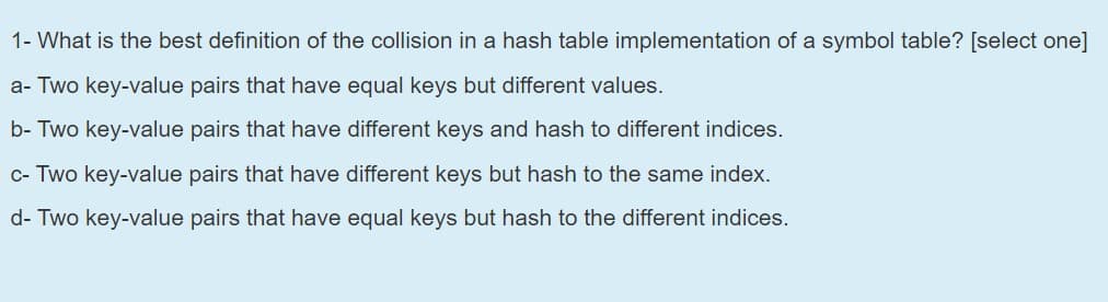 1- What is the best definition of the collision in a hash table implementation of a symbol table? [select one]
a- Two key-value pairs that have equal keys but different values.
b- Two key-value pairs that have different keys and hash to different indices.
c- Two key-value pairs that have different keys but hash to the same index.
d- Two key-value pairs that have equal keys but hash to the different indices.
