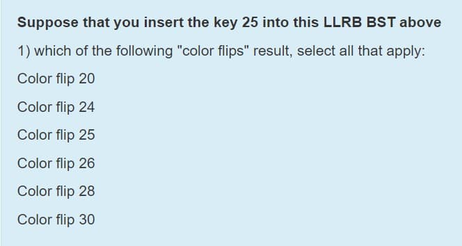 Suppose that you insert the key 25 into this LLRB BST above
1) which of the following "color flips" result, select all that apply:
Color flip 20
Color flip 24
Color flip 25
Color flip 26
Color flip 28
Color flip 30
