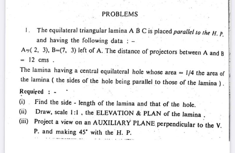 PROBLEMS
The equilateral triangular lamina A BC is placed parallel to the H.P.
and having the following data : -
A=( 2, 3), B-(7, 3) left of A. The distance of projectors between A and B
1.
12 cms .
The lamina having a central equilateral hole whose area =
1/4 the area of
the lamina ( the sides of the hole being parallel to those of the lamina).
Required : -
Find the side - length of the lamina and that of the hole.
Draw, scale 1:1 , the ELEVATION & PLAN of the lamina .
(iii) Project a view on an AUXILIARY PLANE perpendicular to the V.
(i)
(ii)
P. and making 45 with the H. P.
