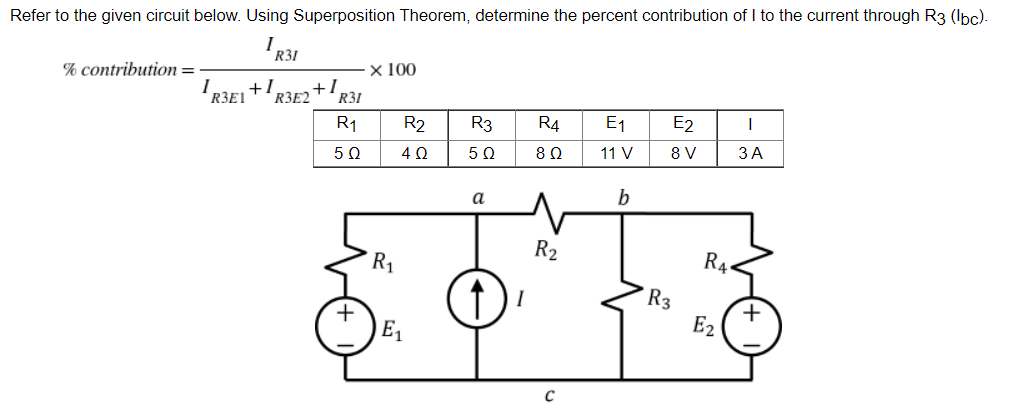 Refer to the given circuit below. Using Superposition Theorem, determine the percent contribution of I to the current through R3 (lbc).
I
R31
% contribution=
x 100
R31
R3E2+1
R₁
R2
R3
R4
E₁
E2
I
5 Ω
4 Ω
5Ω
8 Ω
11 V
8 V
3 A
a
b
R₂
R₁
RA
6018
↑) ²
R3
E₂
E₁
C
IREL
+1