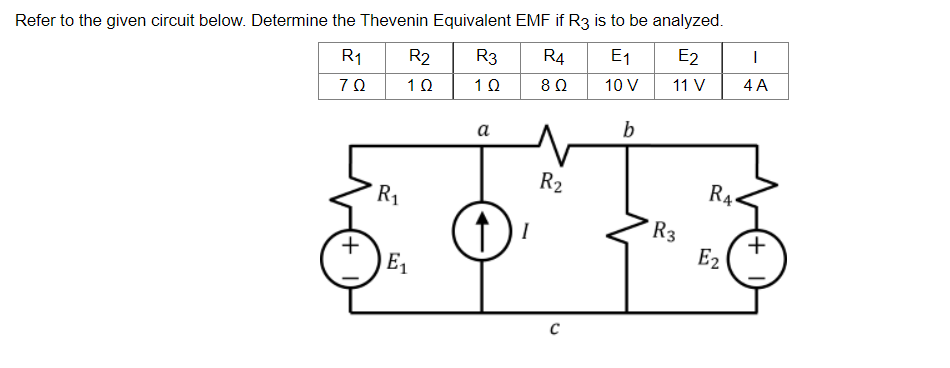 Refer to the given circuit below. Determine the Thevenin Equivalent EMF if R3 is to be analyzed.
R₁
R2
R3
R4
E₁
E2
I
70
1Ω
1Ω
802
10 V
11 V
4 A
a
b
1) ₁
I
+
R₁
E₁
R₂
с
R3
RA
Ez
+