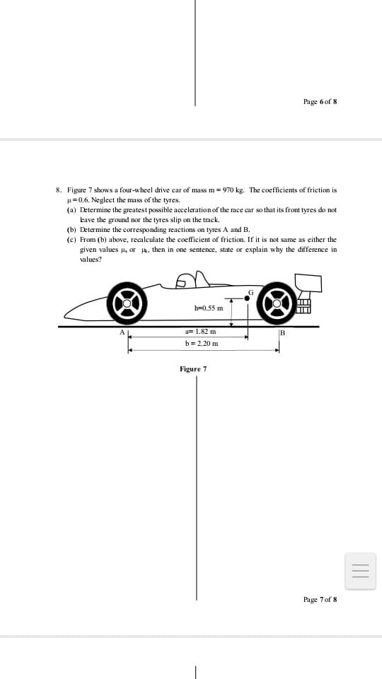Page 6 of 8
8. Figure 7 shows a four-wheel drive car of mass m = 970 kg. The coefficients of friction is
u=0.6. Neglect the mass of the tyres.
(a) Determine the greatest possible acceleration of the race car so that its front tyres do not
kave the ground nor the tyres slip on the track.
(b) Determine the corresponding reactions on tyres A and B.
(c) From (b) above, recalculate the coefficient of friction. If it is not same as either the
given values H, or Hk, then in one sentence, state or explain why the difference in
values?
h=0.55 m
a= 1.82 m
B
b = 2.20 m
Figure 7
Page 7 of 8
