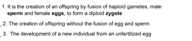 1. It is the creation of an offspring by fusion of haploid gametes, male
sperm and female eggs, to form a diploid zygote
2. The creation of offspring without the fusion of egg and sperm
3. The development of a new individual from an unfertilized egg