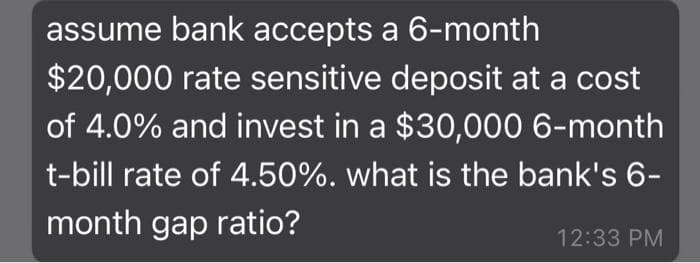 assume bank accepts a 6-month
$20,000 rate sensitive deposit at a cost
of 4.0% and invest in a $30,000 6-month
t-bill rate of 4.50%. what is the bank's 6-
month gap ratio?
12:33 PM
