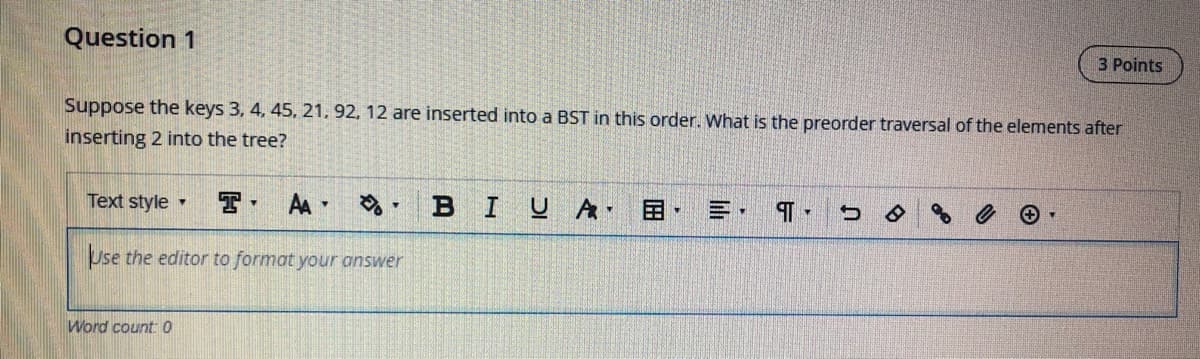 Question 1
3 Points
Suppose the keys 3, 4, 45, 21, 92, 12 are inserted into a BST in this order. What is the preorder traversal of the elements after
inserting 2 into the tree?
Text style -
AA -
в I
A
Use the editor to format your answer
Word count 0
