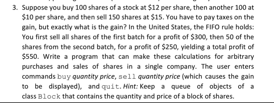 3. Suppose you buy 100 shares of a stock at $12 per share, then another 100 at
$10 per share, and then sell 150 shares at $15. You have to pay taxes on the
gain, but exactly what is the gain? In the United States, the FIFO rule holds:
You first sell all shares of the first batch for a profit of $300, then 50 of the
shares from the second batch, for a profit of $250, yielding a total profit of
$550. Write a program that can make these calculations for arbitrary
purchases and sales of shares in a single company. The user enters
commands buy quantity price, sell quantity price (which causes the gain
to be displayed), and quit. Hint: Keep a
queue of objects of a
class Block that contains the quantity and price of a block of shares.
