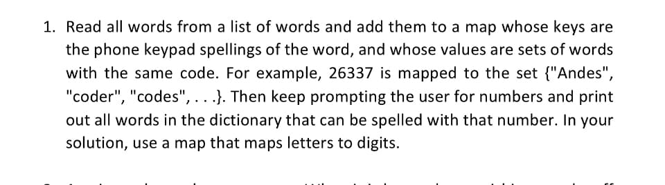 1. Read all words from a list of words and add them to a map whose keys are
the phone keypad spellings of the word, and whose values are sets of words
with the same code. For example, 26337 is mapped to the set {"Andes",
"coder", "codes", ...}. Then keep prompting the user for numbers and print
out all words in the dictionary that can be spelled with that number. In your
solution, use a map that maps letters to digits.
