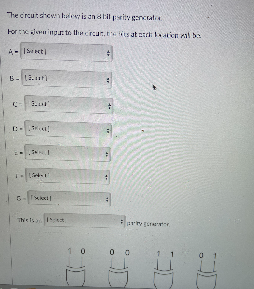 The circuit shown below is an 8 bit parity generator.
For the given input to the circuit, the bits at each location will be:
A = [Select]
B = [Select]
C = [Select ]
D = [Select]
E = [ Select ]
F = [Select ]
G =[Select ]
This is an [ Select]
parity generator.
1 0
0 0
1
0 1
