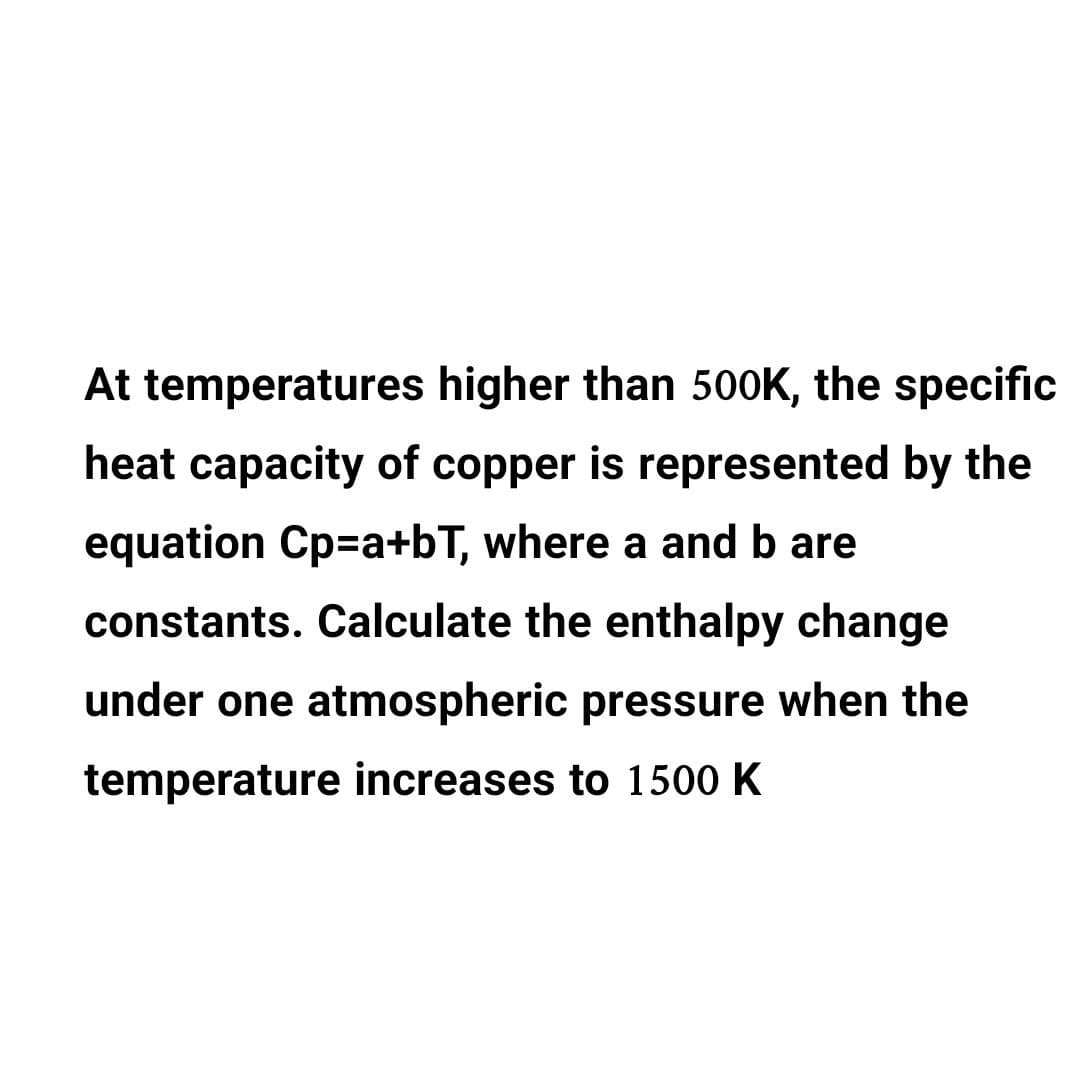 At temperatures higher than 500K, the specific
heat capacity of copper is represented by the
equation Cp=a+bT, where a and b are
constants. Calculate the enthalpy change
under one atmospheric pressure when the
temperature increases to 1500 K
