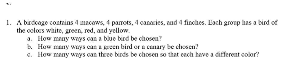 1. A birdcage contains 4 macaws, 4 parrots, 4 canaries, and 4 finches. Each group has a bird of
the colors white, green, red, and yellow.
a. How many ways can a blue bird be chosen?
b. How many ways can a green bird or a canary be chosen?
c. How many ways can three birds be chosen so that each have a different color?
