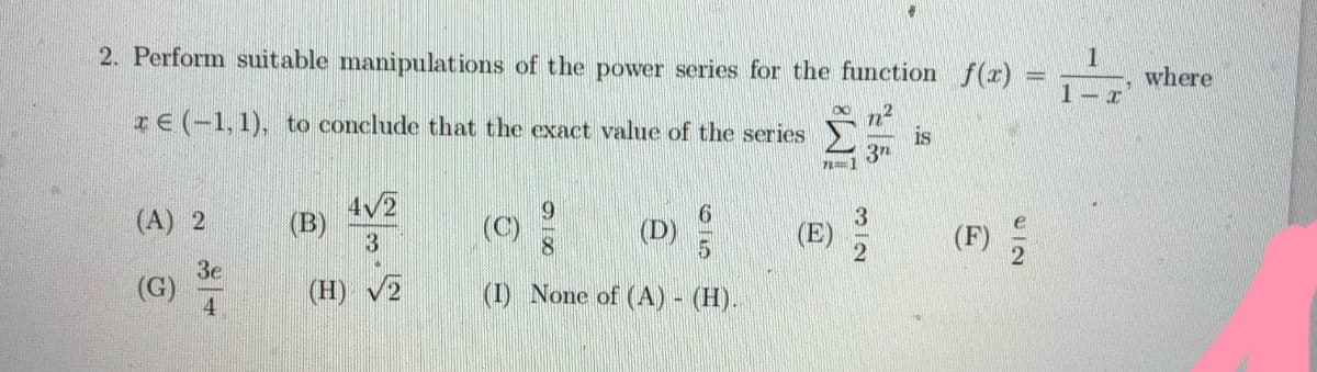 2. Perform suitable manipulations of the power series for the function f(r)
1
where
1- x
n2
is
3n
IE (-1,1), to conclude that the exact value of the series
(A) 2
4/2
(B)
(F) 2
(C)
(D)
3e
(G)
4
(H) V2
(I) None of (A) - (H).
