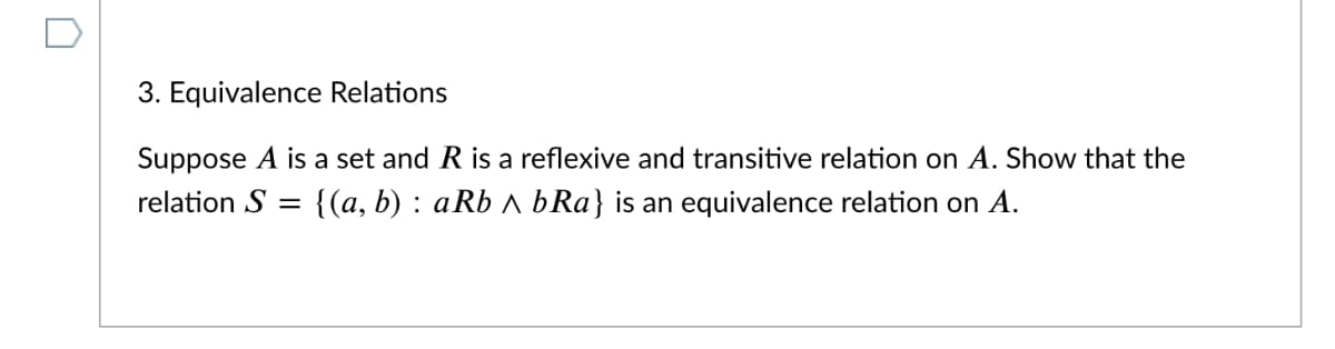 3. Equivalence Relations
Suppose A is a set and R is a reflexive and transitive relation on A. Show that the
relation S
{(a, b) : aRb A bRa} is an equivalence relation on A.
