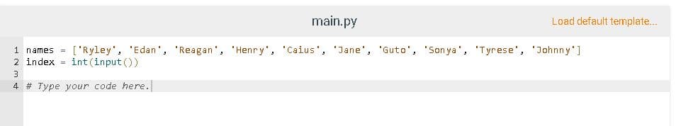 main.py
Load default template...
['Ryley', 'Edan', 'Reagan', 'Henry', 'Caius', 'Jane', 'Guto', 'Son ya', 'Tyrese', 'Johnny']
int (input ())
1 names
2 index
3
4 # Type your code here.
