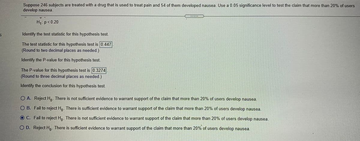 Suppose 246 subjects are treated with a drug that is used to treat pain and 54 of them developed nausea. Use a 0.05 significance level to test the claim that more than 20% of users
develop nausea.
H p<0.20
Identify the test statistic for this hypothesis test.
The test statistic for this hypothesis test is 0.447
(Round to two decimal places as needed.)
Identify the P-value for this hypothesis test.
The P-value for this hypothesis test is 0.3274
(Round to three decimal places as needed.)
Identify the conclusion for this hypothesis test.
O A. Reject H, There is not sufficient evidence to warrant support of the claim that more than 20% of users develop nausea.
O B. Fail to reject H,. There is sufficient evidence to warrant support of the claim that more than 20% of users develop nausea.
OC. Fail to reject H. There is not sufficient evidence to warrant support of the claim that more than 20% of users develop nausea.
O D. Reject H,. There is sufficient evidence to warrant support of the claim that more than 20% of users develop nausea.
