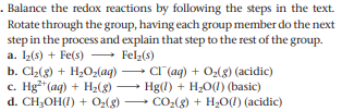 . Balance the redox reactions by following the steps in the text.
Rotate through the group, having each group member do the next
step in the process and explain that step to the rest of the group.
a. 1(s) + Fe(s) - Felz(s)
b. Cl2(8) + H2Oz(aq)
c. Hg*(aq) + H2(8)
d. CH,OH(I) + O,(8)
CI (aq) + O2(8) (acidic)
Hg(1) + H2O(1) (basic)
CO-(g) + H20(1) (acidic)
