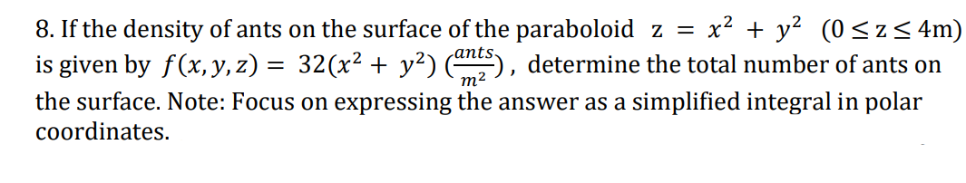 8. If the density of ants on the surface of the paraboloid z =
x? + y? (0< z < 4m)
is given by f(x, y, z) = 32(x² + y²) ), determine the total number of ants on
m2
the surface. Note: Focus on expressing the answer as a simplified integral in polar
coordinates.
