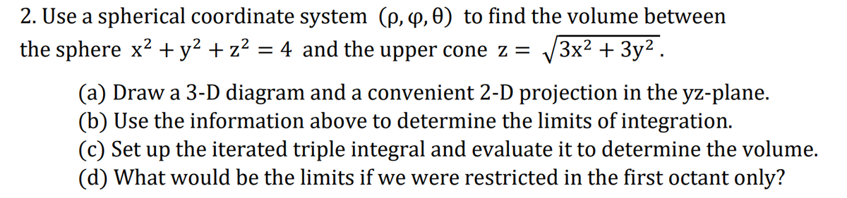 2. Use a spherical coordinate system (p, 4, 0) to find the volume between
the sphere x² + y² + z?
4 and the upper cone z =
V3x2 + 3y2.
(a) Draw a 3-D diagram and a convenient 2-D projection in the yz-plane.
(b) Use the information above to determine the limits of integration.
(c) Set up the iterated triple integral and evaluate it to determine the volume.
(d) What would be the limits if we were restricted in the first octant only?
