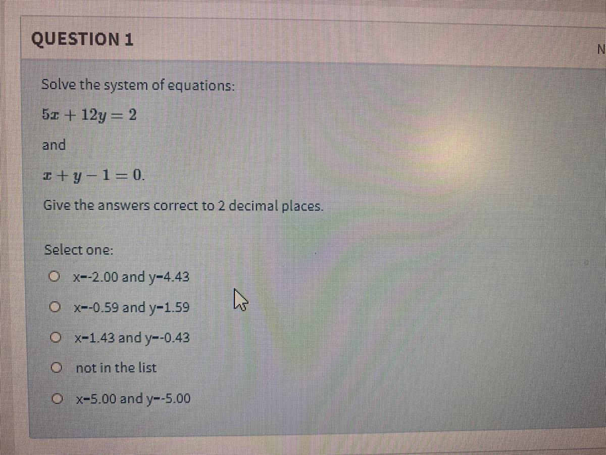 QUESTION 1
Solve the system of equations:
Sz +12y 2
and
Give the answers correct to 2 decimal places..
Select one:
O x--2.00 and y-4.43
x--0.59 and y-1.59
x-1.43 and y--0.43
not in the list
x-5.00 and y-5.00
