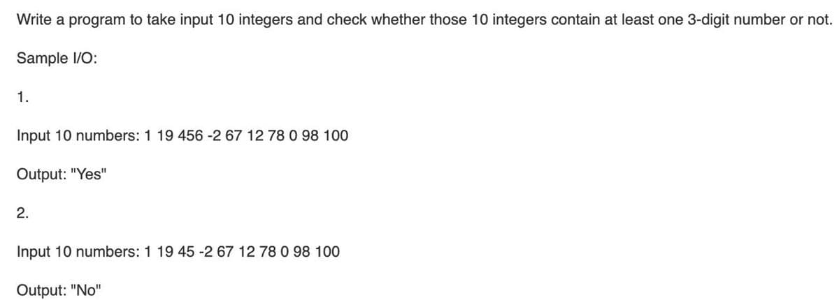 Write a program to take input 10 integers and check whether those 10 integers contain at least one 3-digit number or not.
Sample I/O:
1.
Input 10 numbers: 1 19 456 -2 67 12 78 0 98 100
Output: "Yes"
2.
Input 10 numbers: 1 19 45 -2 67 12 78 0 98 100
Output: "No"
