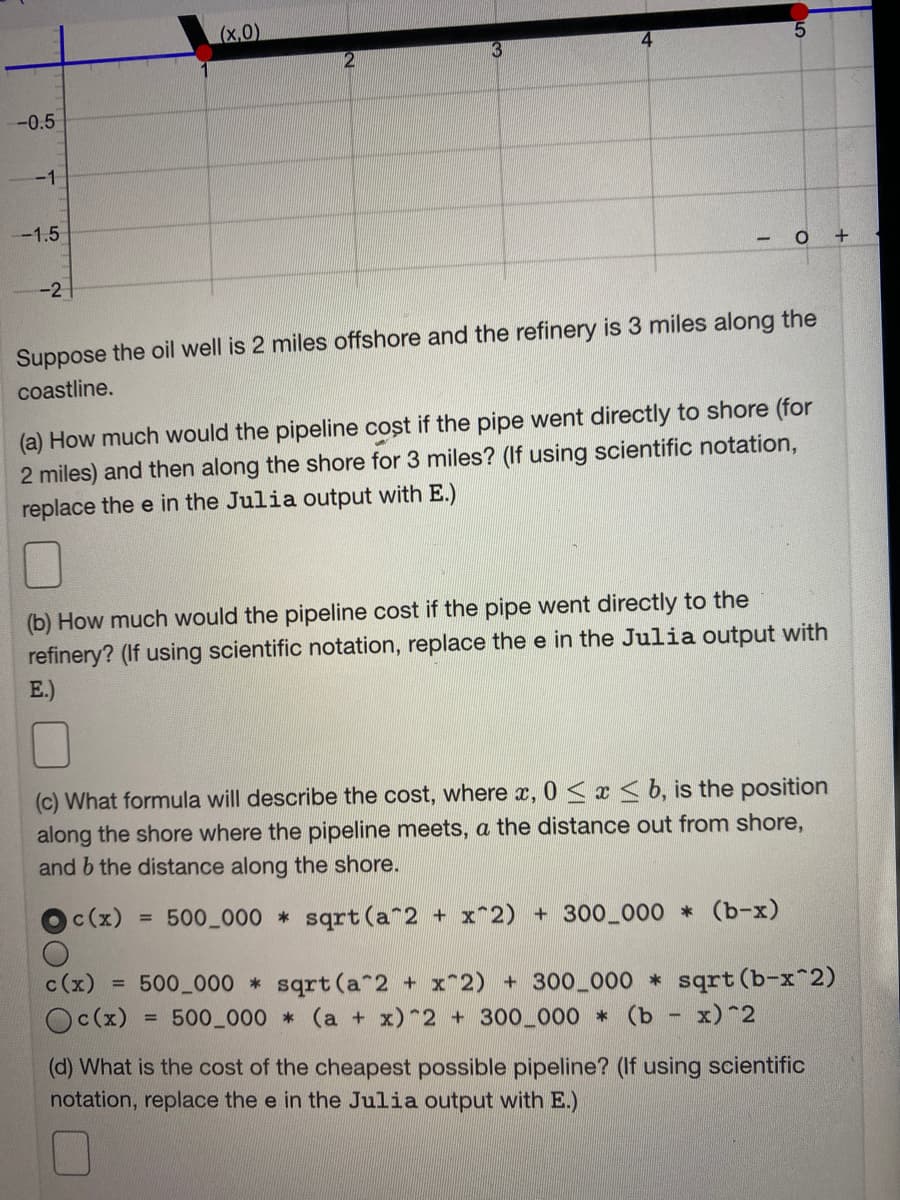 (x,0)
5.
-0.5
-1
-1.5
-2
Suppose the oil well is 2 miles offshore and the refinery is 3 miles along the
coastline.
(a) How much would the pipeline cost if the pipe went directly to shore (for
2 miles) and then along the shore for 3 miles? (If using scientific notation,
replace the e in the Julia output with E.)
(b) How much would the pipeline cost if the pipe went directly to the
refinery? (If using scientific notation, replace the e in the Julia output with
E.)
(c) What formula will describe the cost, where x, 0 <x < b, is the position
along the shore where the pipeline meets, a the distance out from shore,
and b the distance along the shore.
c(x)
500 000 sqrt (a 2 + x^2) + 300_000 * (b-x)
%3D
c(x)
500 000 sqrt (a 2 + x^2) + 300 000 * sqrt (b-x 2)
500 000 (a + x) 2 + 300 000 (b - x)*2
%3D
Oc(x)
(d) What is the cost of the cheapest possible pipeline? (If using scientific
notation, replace the e in the Julia output with E.)
