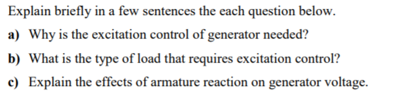 Explain briefly in a few sentences the each question below.
a) Why is the excitation control of generator needed?
b) What is the type of load that requires excitation control?
c) Explain the effects of armature reaction on generator voltage.
