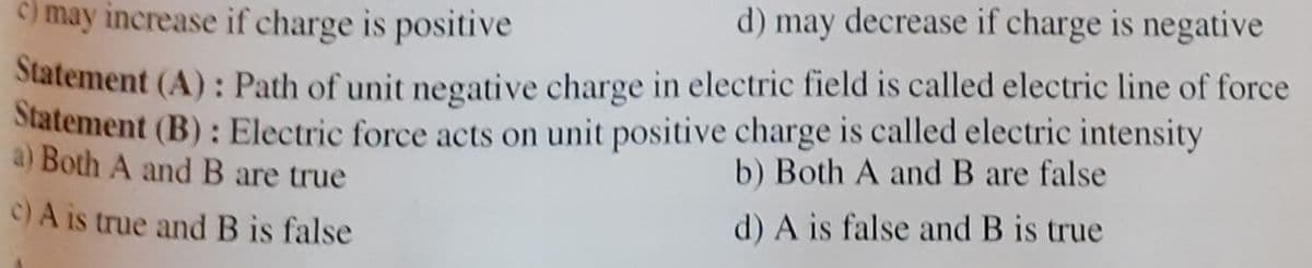 C) may increase if charge is positive
d) may decrease if charge is negative
Statement (A): Path of unit negative charge in electric field is called electric line of force
Statement (B): Electric force acts on unit positive charge is called electric intensity
a) Both A andB are true
b) Both A and B are false
C)A is true and B is false
d) A is false and B is true
