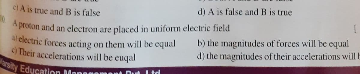 10 A proton and an electron are placed in uniform electric field
a) electric forces acting on them will be equal
c) A is true and B is false
d) A is false and B is true
*proton and an electron are placed in uniform electric field
b) the magnitudes of forces will be equal
d) the magnitudes of their accelerations will b
c) Their accelerations will be euqal
arsity Education Mor
I td
