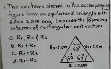 I. The vectors shown in the accompanying
figure form an equilateral triangle vith
sides 2.0 m long. Express the folowing
interms of rectangular unit vectors .
a. Ri, R2 & Ra
b. Ri tR2
C. Rz+Rs
Rg- 2.0m
60°
R1: 2.0m
d. Ri-R2
GO 6o
RI = 2.0m
