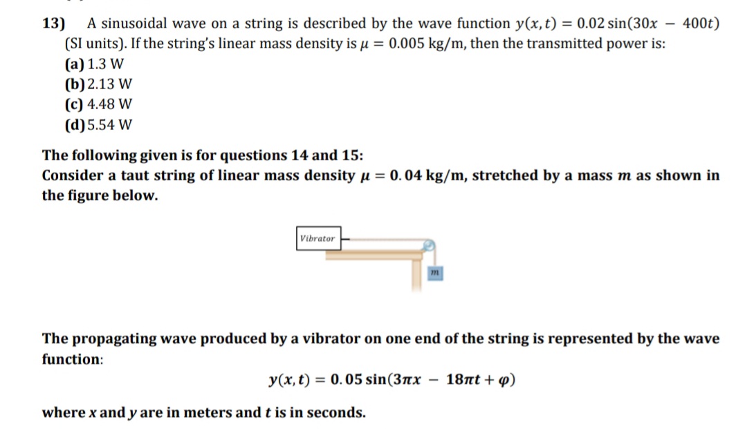 13)
A sinusoidal wave on a string is described by the wave function y(x,t) = 0.02 sin(30x -
400t)
(SI units). If the string's linear mass density is µ = 0.005 kg/m, then the transmitted power is:
(a) 1.3 W
(b) 2.13 W
(c) 4.48 W
(d)5.54 W
The following given is for questions 14 and 15:
Consider a taut string of linear mass density u = 0. 04 kg/m, stretched by a mass m as shown in
the figure below.
Vibrator
The propagating wave produced by a vibrator on one end of the string is represented by the wave
function:
y(x, t) = 0.05 sin(3ax
- 18nt + p)
where x and y are in meters and t is in seconds.
