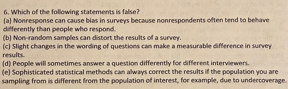 6. Which of the following statements is false?
(a) Nonresponse can cause bias in surveys because nonrespondents often tend to behave
differently than people who respond.
(b) Non-random samples can distort the results of a survey.
(c) Slight changes in the wording of questions can make a measurable difference in survey
results.
(d) People will sometimes answer a question differently for different interviewers.
(e) Sophisticated statistical methods can always correct the results if the population you are
sampling from is different from the population of interest, for example, due to undercoverage.

