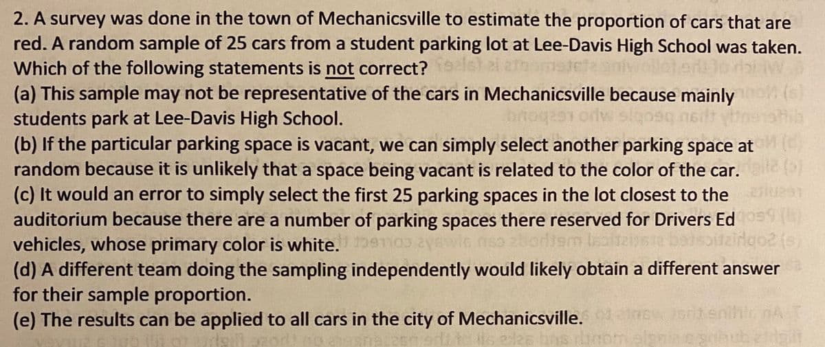 2. A survey was done in the town of Mechanicsville to estimate the proportion of cars that are
red. A random sample of 25 cars from a student parking lot at Lee-Davis High School was taken.
Which of the following statements is not correct?
(a) This sample may not be representative of the cars in Mechanicsville because mainly
students park at Lee-Davis High School.
(b) If the particular parking space is vacant, we can simply select another parking space at
random because it is unlikely that a space being vacant is related to the color of the car.
(c) It would an error to simply select the first 25 parking spaces in the lot closest to the
auditorium because there are a number of parking spaces there reserved for Drivers Ed
vehicles, whose primary color is white. mo3
(d) A different team doing the sampling independently would likely obtain a different answer
for their sample proportion.
(e) The results can be applied to all cars in the city of Mechanicsville. ewstenihir nA
(6)
czbour
elgni
