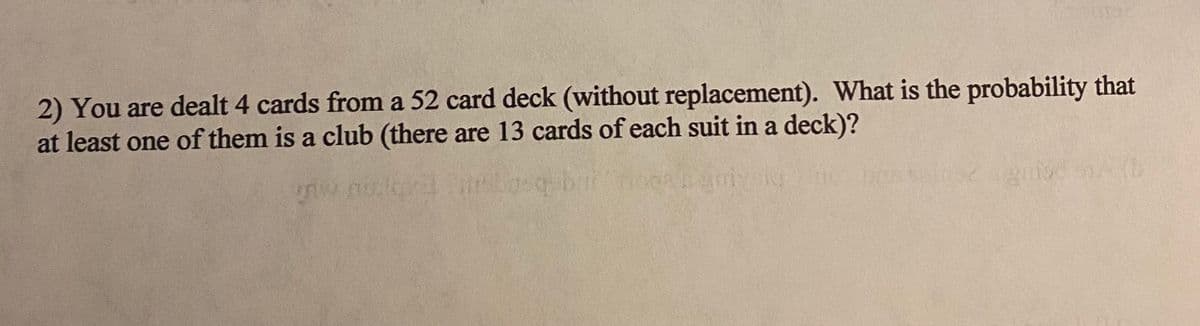 2) You are dealt 4 cards from a 52 card deck (without replacement). What is the probability that
at least one of them is a club (there are 13 cards of each suit in a deck)?
osq
d A (B
