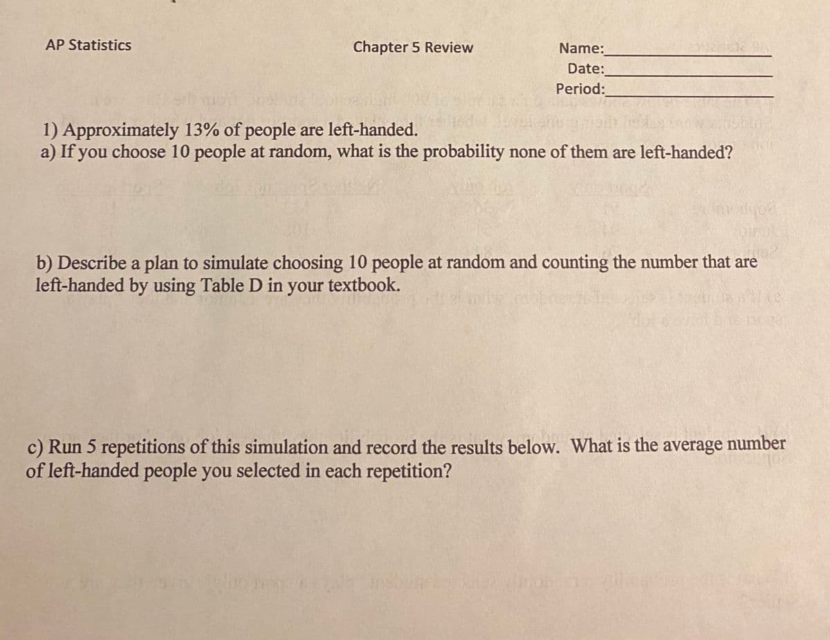 AP Statistics
Chapter 5 Review
Name:
Date:
Period:
1) Approximately 13% of people are left-handed.
a) If you choose 10 people at random, what is the probability none of them are left-handed?
b) Describe a plan to simulate choosing 10 people at random and counting the number that are
left-handed by using Table D in your textbook.
c) Run 5 repetitions of this simulation and record the results below. What is the average number
of left-handed people you selected in each repetition?
