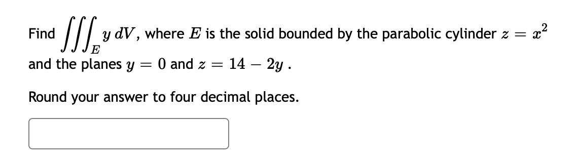 x²
y dV, where E is the solid bounded by the parabolic cylinder z = x²
Find
E
and the planes y
Round your answer to four decimal places.
= 0 and z= 14 - 2y.