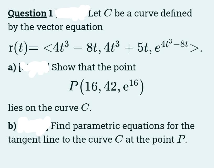 Question 1
by the vector equation
Let C be a curve defined
r(t)= <4t³ – 8t, 4t³ + 5t, e4t³–8t
a) [
Show that the point
P(16,42, e¹6)
16
7°
lies on the curve C.
b)
Find parametric equations for the
tangent line to the curve C at the point P.