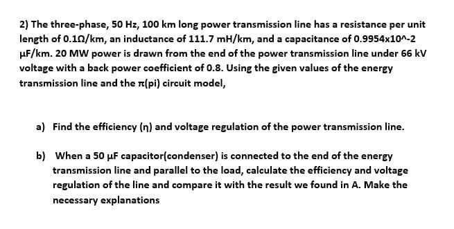 2) The three-phase, 50 Hz, 100 km long power transmission line has a resistance per unit
length of 0.102/km, an inductance of 111.7 mH/km, and a capacitance of 0.9954x10^-2
HF/km. 20 MW power is drawn from the end of the power transmission line under 66 kV
voltage with a back power coefficient of 0.8. Using the given values of the energy
transmission line and the (pi) circuit model,
a) Find the efficiency (n) and voltage regulation of the power transmission line.
b) When a 50 μF capacitor(condenser) is connected to the end of the energy
transmission line and parallel to the load, calculate the efficiency and voltage
regulation of the line and compare it with the result we found in A. Make the
necessary explanations
