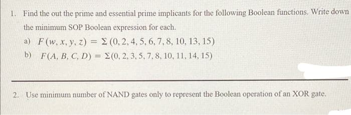 1. Find the out the prime and essential prime implicants for the following Boolean functions. Write down
the minimum SOP Boolean expression for each.
a) F (w, x, y, z) =
b) F(A, B, C, D) =
(0, 2, 4, 5, 6, 7, 8, 10, 13, 15)
Σ(0, 2, 3, 5, 7, 8, 10, 11, 14, 15)
2. Use minimum number of NAND gates only to represent the Boolean operation of an XOR gate.