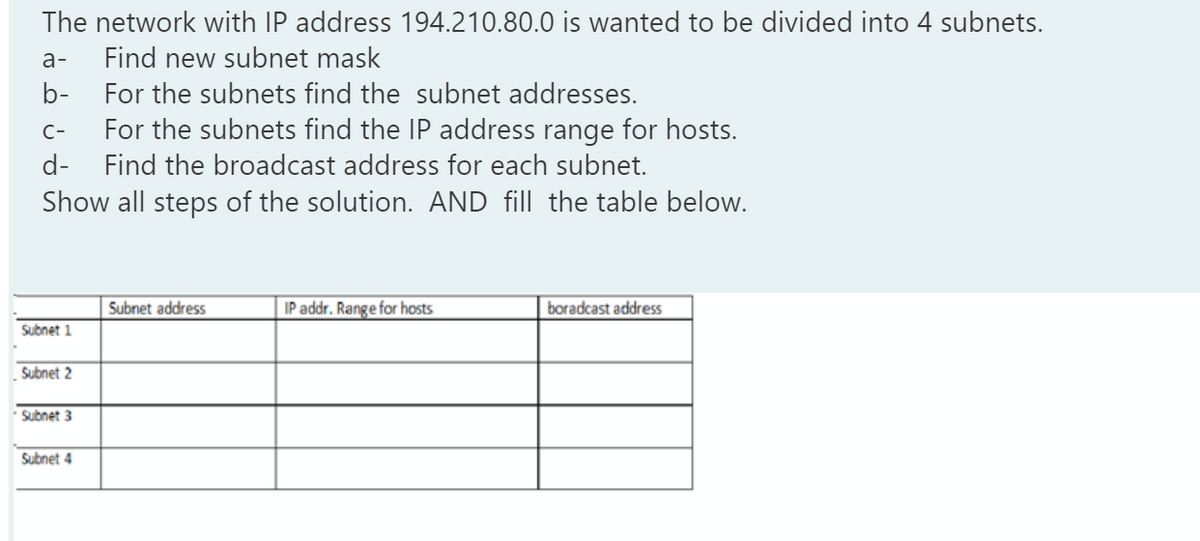 The network with IP address 194.210.80.0 is wanted to be divided into 4 subnets.
a-
Find new subnet mask
b-
For the subnets find the subnet addresses.
C-
For the subnets find the IP address range for hosts.
d-
Find the broadcast address for each subnet.
Show all steps of the solution. AND fill the table below.
Subnet address
IP addr. Range for hosts
boradcast address
Subnet 1
Subnet 2
Subnet 3
Subnet 4
