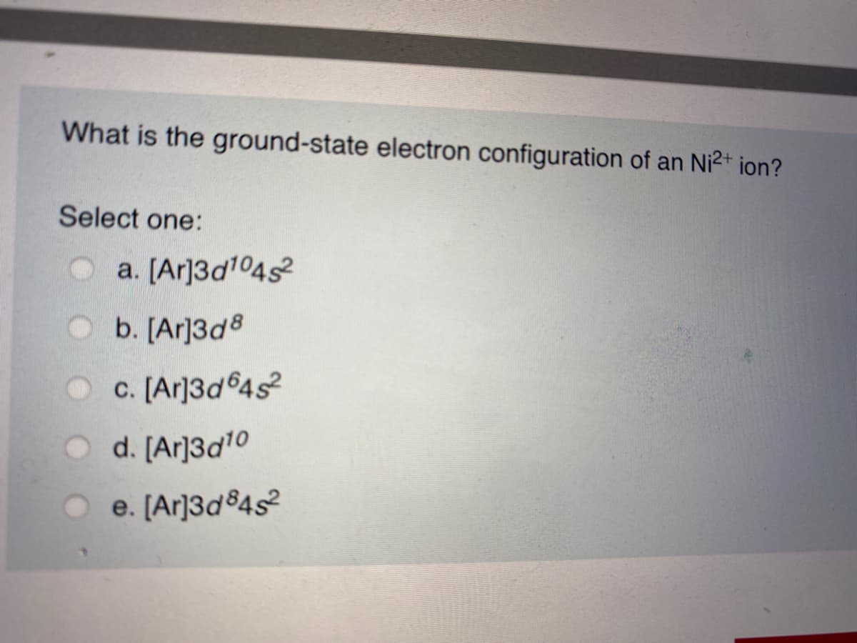 What is the ground-state electron configuration of an Ni2+ ion?
Select one:
a. [Ar]3d104s2
b. [Ar]3d8
c. [Ar]3d®4s?
d. [Ar]3d10
e. [Ar]3d®4s
