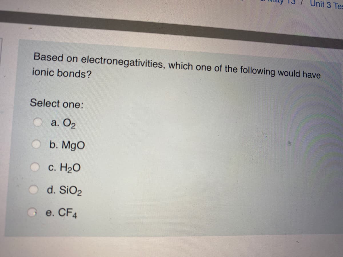Unit 3 Tes
Based on electronegativities, which one of the following would have
ionic bonds?
Select one:
O a. O2
b. MgO
c. H20
d. SiO2
e. CF4
