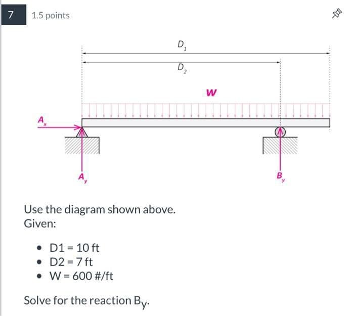 7
1.5 points
A
• D1 = 10 ft
• D2 = 7 ft
10
Use the diagram shown above.
Given:
W = 600 #/ft
Solve for the reaction By.
D₂
2
W
14