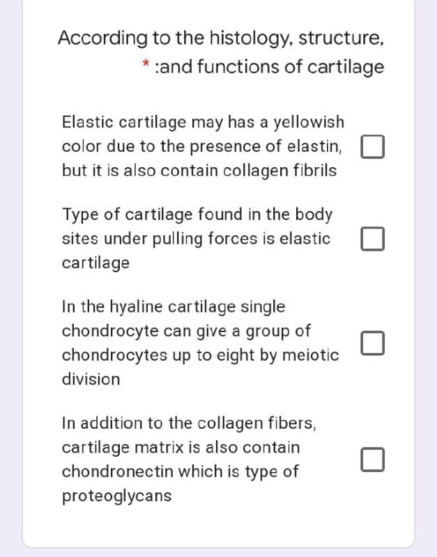 According to the histology, structure,
* :and functions of cartilage
Elastic cartilage may has a yellowish
color due to the presence of elastin,
but it is also contain collagen fibrils
Type of cartilage found in the body
sites under pulling forces is elastic
cartilage
In the hyaline cartilage single
chondrocyte can give a group of
chondrocytes up to eight by meiotic
division
In addition to the collagen fibers,
cartilage matrix is also contain
chondronectin which is type of
proteoglycans
