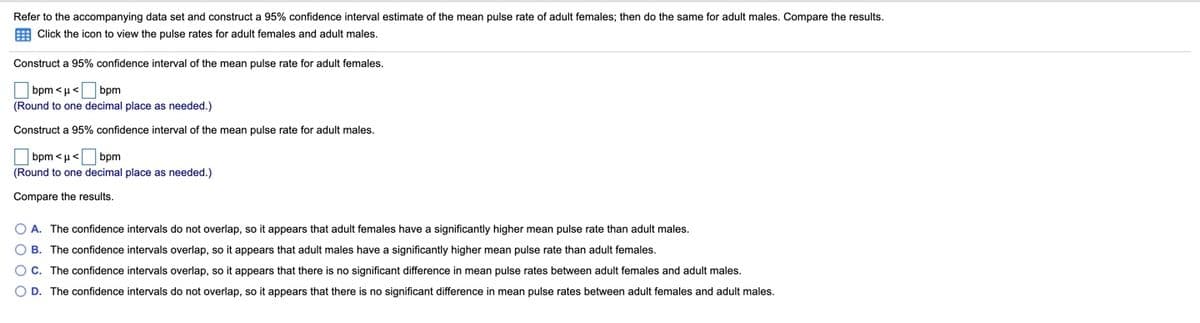 Refer to the accompanying data set and construct a 95% confidence interval estimate of the mean pulse rate of adult females; then do the same for adult males. Compare the results.
E Click the icon to view the pulse rates for adult females and adult males.
Construct a 95% confidence interval of the mean pulse rate for adult females.
O bpm <µ< bpm
(Round to one decimal place as needed.)
Construct a 95% confidence interval of the mean pulse rate for adult males.
bpm <u< bpm
(Round to one decimal place as needed.)
Compare the results.
O A. The confidence intervals do not overlap, so it appears that adult females have a significantly higher mean pulse rate than adult males.
O B. The confidence intervals overlap, so it appears that adult males have a significantly higher mean pulse rate than adult females.
O C. The confidence intervals overlap, so it appears that there is no significant difference in mean pulse rates between adult females and adult males.
O D. The confidence intervals do not overlap, so it appears that there is no significant difference in mean pulse rates between adult females and adult males.
